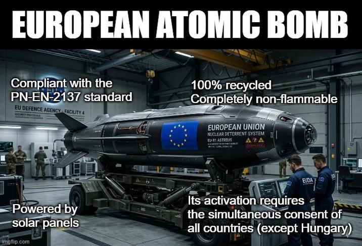 EUROPEAN ATOMIC BOMB Compliant with the PN-EN-2137 standard EU DEFENCE AGENCY-FACILITY 4 SECURITY PROTICALS 100% recycled Completely non-flammable EUROPEAN UNION NUCLEAR DETERRENT SYSTEM EU-X1 ASTREUS ZA COMPENTIAL EUDA Powered by solar panels Its activation requires the simultaneous consent of all countries (except Hungary) imgflip.com