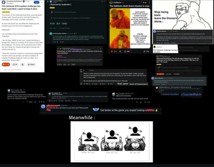 Removed by moderator] The Oshaune D10 Loadout challenge has been cancelled; I want to keep it alive. The Helldivers death threat situation is crazy At the change The issuers of the change have been receiving death veats, been doced at work, and had threatening Stop being toxic HOWEVER donate 200 dollars to a charity of An choice if they take the challenge The money will be donated even they charity and not me think this could be a really fun community engagement 24 D Jon the conversation of the challenge My pet got sodum (and my vide and 2,12 harass a stranger online bec they made DMA that same level of harassment Meanwhile: SPEAK NO V They contacted both my wife and my work emal 150 010 Get better at the game you stupid f------ rustol leave the Doxxers alone... Cr/SuicideWatch