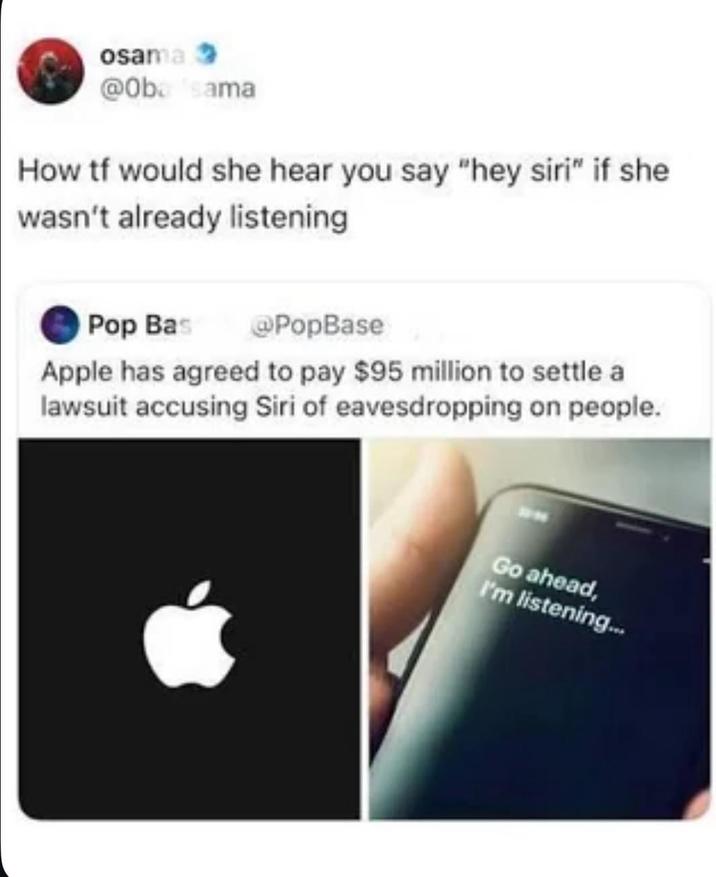 osama @Oba sama How tf would she hear you say "hey siri" if she wasn't already listening Pop Bas @PopBase Apple has agreed to pay $95 million to settle a lawsuit accusing Siri of eavesdropping on people. Go ahead, I'm listening...