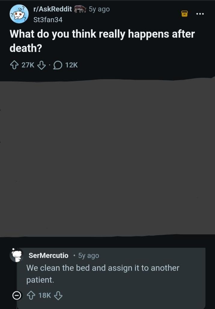 r/AskReddit5y ago St3fan34 What do you think really happens after death? 27K 12K SerMercutio 5y ago We clean the bed and assign it to another patient. 18K