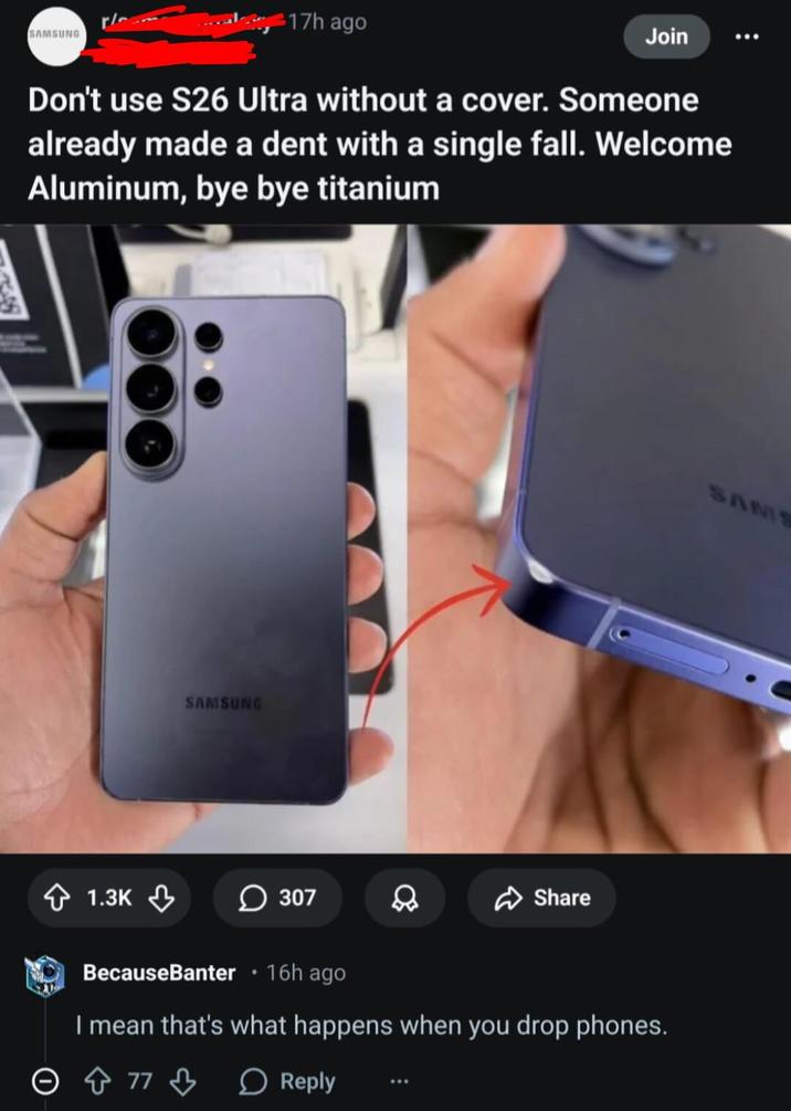 SAMSUNG 17h ago Join Don't use S26 Ultra without a cover. Someone already made a dent with a single fall. Welcome Aluminum, bye bye titanium 1.3K SAMSUNG 307 8 Share BecauseBanter ⚫ 16h ago I mean that's what happens when you drop phones. 773 Reply SAMS