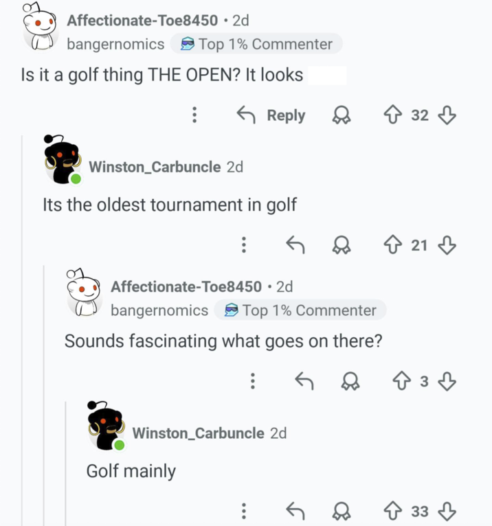 Affectionate-Toe8450 bangernomics • 2d Top 1% Commenter Is it a golf thing THE OPEN? It looks ← Reply D 32 32 Winston_Carbuncle 2d Its the oldest tournament in golf D ↑ 21 Affectionate-Toe8450 • 2d bangernomics Top 1% Commenter Sounds fascinating what goes on there? Winston_Carbuncle 2d Golf mainly .: 33 33