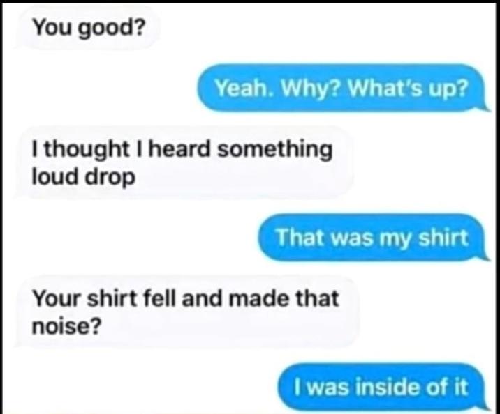 You good? Yeah. Why? What's up? I thought I heard something loud drop That was my shirt Your shirt fell and made that noise? I was inside of it