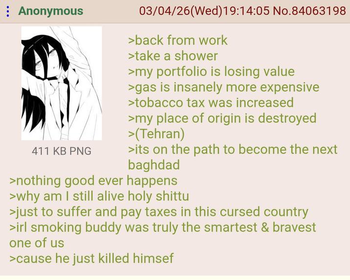 : Anonymous 411 KB PNG 03/04/26(Wed)19:14:05 No.84063198 >back from work >take a shower >my portfolio is losing value >gas is insanely more expensive >tobacco tax was increased >my place of origin is destroyed >(Tehran) >its on the path to become the next baghdad >nothing good ever happens >why am I still alive holy shittu >just to suffer and pay taxes in this cursed country >irl smoking buddy was truly the smartest & bravest one of us >cause he just killed himsef