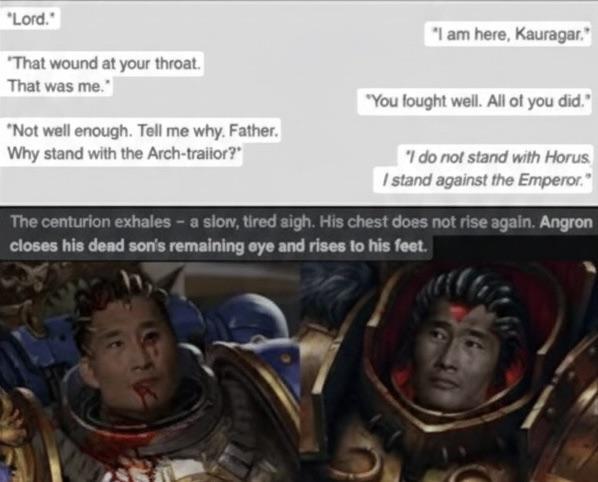 "Lord." "That wound at your throat. That was me." "Not well enough. Tell me why. Father. Why stand with the Arch-trailor? "I am here, Kauragar. "You fought well. All of you did." "I do not stand with Horus I stand against the Emperor." The centurion exhales - a slow, tired sigh. His chest does not rise again. Angron closes his dead son's remaining eye and rises to his feet.