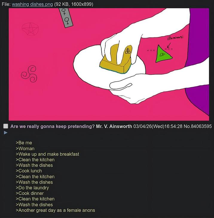 File: washing dishes.png (92 KB, 1600x899) S 6+ C+ ま illuminati ✓ D Are we really gonna keep pretending? Mr. V. Ainsworth 03/04/26(Wed)16:54:28 No.84063595 >Be me >Woman >Wake up and make breakfast >Clean the kitchen >Wash the dishes >Cook lunch >Clean the kitchen >Wash the dishes >Do the laundry >Cook dinner >Clean the kitchen >Wash the dishes >Another great day as a female anons