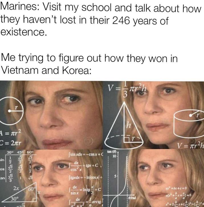 Marines: Visit my school and talk about how they haven't lost in their 246 years of existence. Me trying to figure out how they won in Vietnam and Korea: V==πr²h A = r² C=2лr sin 30° 45° 60° 8142428 COS can √3 √√2 2x 25 22221 2 √3 60° [sinxdx=−cosx + C dx tgx+C, 2 COS X Jigxdx=-In/cosx+ Intg+C 30° tan (8) 10 5 3 h dx sin x dx 8/rad -=-arctg V = лr²h x²+bx+c=0 a(x+x+1=0 2+2+(2)-(2