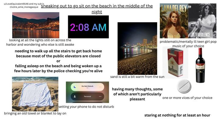 u/LoveEquivalent9146 and my sub is r/votre_amie_monegasque Sneaking out to go sit on the beach in the middle of the night 2:08 AM looking at all the lights still on across the harbor and wondering who else is still awake needing to walk up all the stairs to get back home because most of the public elevators are closed or falling asleep on the beach and being woken up a few hours later by the police checking you're alive LANA DEL REY SORY CONTENT ULTRAVIOLENCE problematic/mentally ill teen girl pop music of your choice sand is still a bit warm from the sun FILTER CIGARETTES Marboro FOR SALE TO MORS Marlboro de Montefale. Do Not Disturb On Personal having many thoughts, some of which aren't particularly pleasant setting your phone to do not disturb bringing an old towel or blanket to lay on one or more vices of your choice staring at nothing for at least an hour