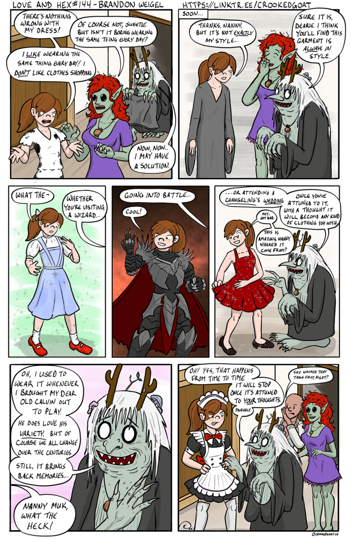 LOVE AND HEX #144 - BRANDON WEIGEL THERE'S NOTHING WRONG WITH MY DRESS! OF COURSE NOT, SWEETLE. BUT ISN'T IT BORING WEARING THE SAME THING EVERY DAY? I LIKE WEARING THE SAME THING EVERY DAY! I DON'T LIKE CLOTHES SHOPPING. DI HTTPS://LINKTR.EE/CROOKED GOAT SOON... THANKS, NANNY, BUT IT'S NOT EXACTLY MY STYLE... SURE IT IS, DEARIE. I THINK You'LL FIND THIS GARMENT IS ALWAYS IN STYLE. NOW, NOW.. I MAY HAVE A SOLUTION WHAT THE- WHETHER YOU'RE VISITING A WIZARD... GOING INTO BATTLE... COOL! ONCE YOU'VE ... OR ATTENDING A CHANGELING'S WEDDING. ATTUNED TO IT, HEY, NOT BAD. THIS IS WITH A THOUGHT IT WILL BECOME ANY KIND OF CLOTHING YOU WISH. AMAZING, NANNY WHERE'D IT COME FROM? OH, I USED TO WEAR IT WHENEVER I BROUGHT MY DEAR OLD CALVIN OUT TO PLAY HE DOES LOVE HIS VARIETY. BUT OF COURSE WE ALL CHANGE OVER THE CENTURIES. STILL, IT BRINGS BACK MEMORIES... OH! YES, THAT HAPPENS FROM TIME TO TIME. IT WILL STOP ONCE IT'S ATTUNED TO YOUR THOUGHTS. PROBABLY SHE WASHED THAT THING FIRST, RIGHT? NANNY MUK, WHAT THE HECK! @CROOKED GOAT.CA
