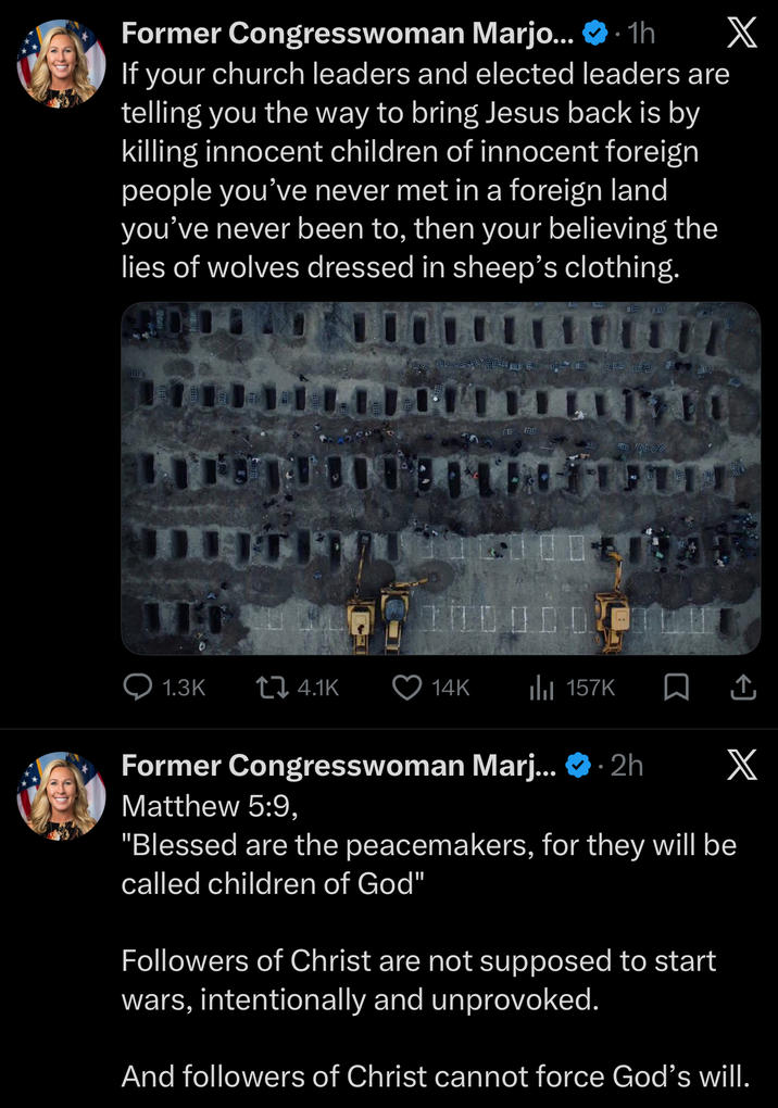 Former Congresswoman Marjo... ❤.1h If your church leaders and elected leaders are telling you the way to bring Jesus back is by killing innocent children of innocent foreign people you've never met in a foreign land you've never been to, then your believing the lies of wolves dressed in sheep's clothing. X 1.3K 4.1K 14K Il 157K □ ↑ X Former Congresswoman Marj... . 2h Matthew 5:9, "Blessed are the peacemakers, for they will be called children of God" Followers of Christ are not supposed to start wars, intentionally and unprovoked. And followers of Christ cannot force God's will.