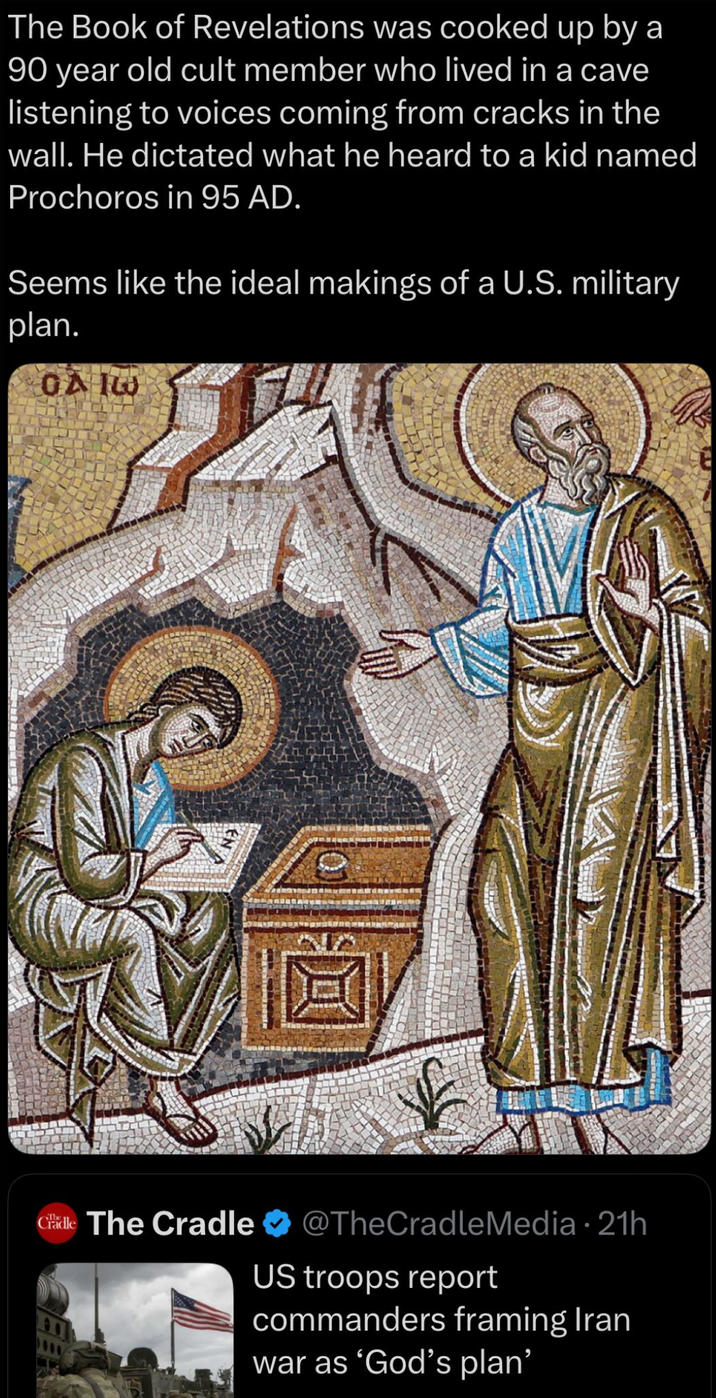 The Book of Revelations was cooked up by a 90 year old cult member who lived in a cave listening to voices coming from cracks in the wall. He dictated what he heard to a kid named Prochoros in 95 AD. Seems like the ideal makings of a U.S. military plan. 0A10 Chale The Cradle @TheCradle Media • 21h US troops report commanders framing Iran war as 'God's plan'