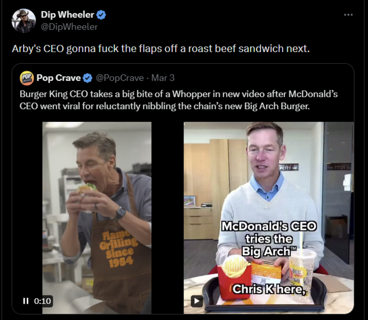 Dip Wheeler @DipWheeler Arby's CEO gonna f--- the flaps off a roast beef sandwich next. POP Pop Crave ❤ @PopCrave - Mar 3 Burger King CEO takes a big bite of a Whopper in new video after McDonald's CEO went viral for reluctantly nibbling the chain's new Big Arch Burger. II 0:10 ... PETTY YTT39 HA Flame Grilling Since 1954 McDonald's CEO tries the Big Arch Chris K here,