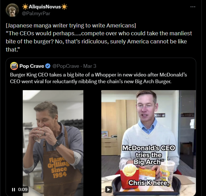 ☀Aliquis Novus ☀ @PalmyrPar [Japanese manga writer trying to write Americans] "The CEOs would perhaps......compete over who could take the manliest bite of the burger? No, that's ridiculous, surely America cannot be like that." POP Pop Crave ❤ @PopCrave - Mar 3 Burger King CEO takes a big bite of a Whopper in new video after McDonald's CEO went viral for reluctantly nibbling the chain's new Big Arch Burger. PETTY YTTER HA II 0:09 Flame Grilling Since 1954 McDonald's CEO tries the Big Arch Chris K here,