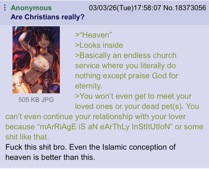 Anonymous Are Christians really? 03/03/26(Tue)17:58:07 No. 18373056 >"Heaven" >Looks inside >Basically an endless church service where you literally do nothing except praise God for eternity. 505 KB JPG >You won't even get to meet your loved ones or your dead pet(s). You can't even continue your relationship with your lover because "mArRiAgE iS aN eArThLy InStItUtIoN❞ or some s--- like that. F--- this s--- bro. Even the Islamic conception of heaven is better than this.