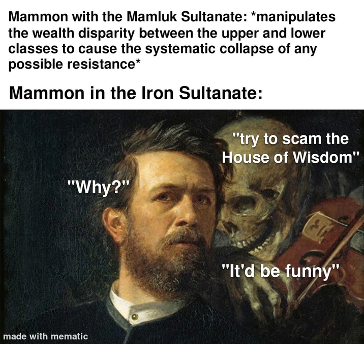 Mammon with the Mamluk Sultanate: *manipulates the wealth disparity between the upper and lower classes to cause the systematic collapse of any possible resistance* Mammon in the Iron Sultanate: "try to scam the House of Wisdom" "Why?" made with mematic "It'd be funny"