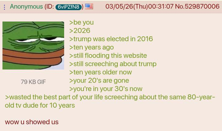 Anonymous (ID: 6viPZfN8 79 KB GIF >be you >2026 03/05/26(Thu)00:31:07 No.529870006 >trump was elected in 2016 >ten years ago >still flooding this website >still screeching about trump >ten years older now >your 20's are gone >you're in your 30's now >wasted the best part of your life screeching about the same 80-year- old tv dude for 10 years wow u showed us
