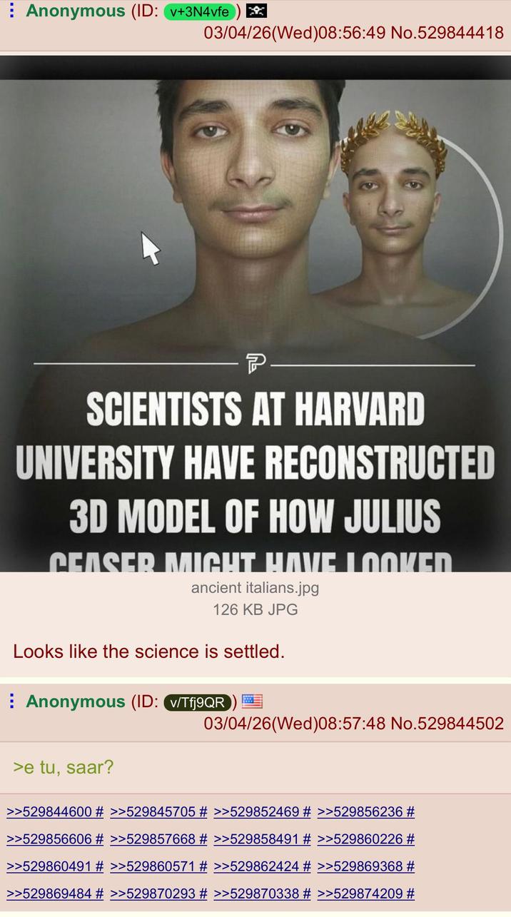 Anonymous (ID: v+3N4vfe) * 03/04/26(Wed)08:56:49 No.529844418 P SCIENTISTS AT HARVARD UNIVERSITY HAVE RECONSTRUCTED 3D MODEL OF HOW JULIUS CEASER MIGHT HAVE LOOKED ancient italians.jpg 126 KB JPG Looks like the science is settled. Anonymous (ID: v/Tfj9QR >e tu, saar? 03/04/26(Wed)08:57:48 No.529844502 >>529844600 # >>529845705 # >>529852469 # >>529856236 # >>529856606 # >>529857668 # >>529858491 # >>529860226 # >>529860491 # >>529860571 # >>529862424 # >>529869368 # >>529869484 # >>529870293 # >>529870338 # >>529874209 #