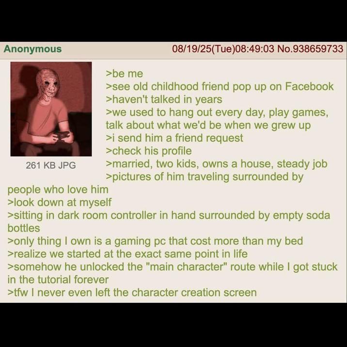 Anonymous 261 KB JPG people who love him >be me 08/19/25(Tue)08:49:03 No.938659733 >see old childhood friend pop up on Facebook >haven't talked in years >we used to hang out every day, play games, talk about what we'd be when we grew up >i send him a friend request >check his profile >married, two kids, owns a house, steady job >pictures of him traveling surrounded by >look down at myself >sitting in dark room controller in hand surrounded by empty soda bottles >only thing I own is a gaming pc that cost more than my bed >realize we started at the exact same point in life >somehow he unlocked the "main character" route while I got stuck in the tutorial forever >tfw I never even left the character creation screen