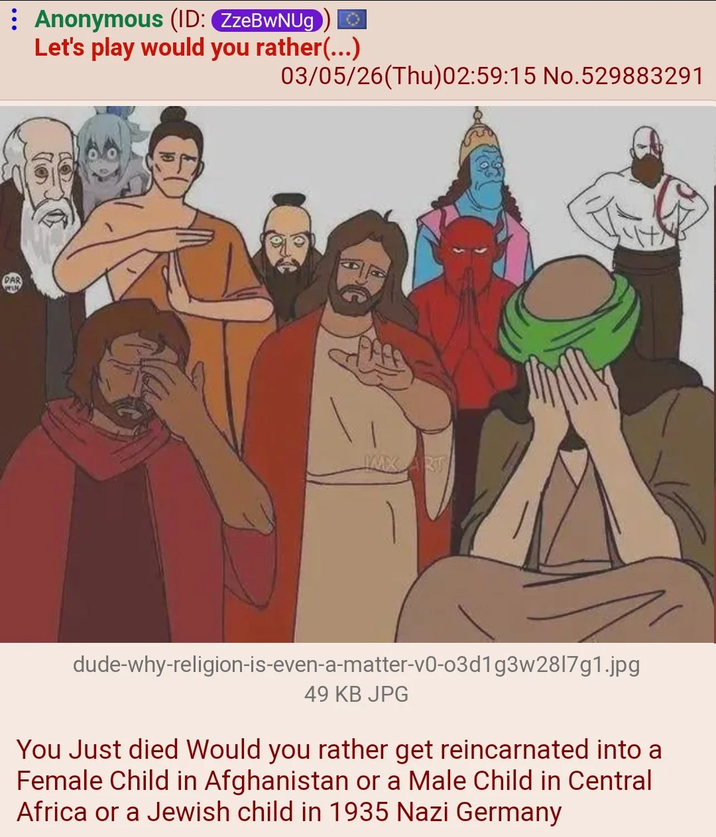 DAR Anonymous (ID: ZzeBwNUg Let's play would you rather(...) 03/05/26(Thu)02:59:15 No.529883291 MMXART dude-why-religion-is-even-a-matter-v0-03d1g3w2817g1.jpg 49 KB JPG You Just died Would you rather get reincarnated into a Female Child in Afghanistan or a Male Child in Central Africa or a Jewish child in 1935 Nazi Germany