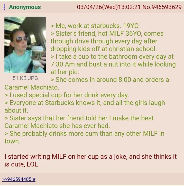 Anonymous 51 KB JPG 03/04/26(Wed)13:02:21 No.946593629 > Me, work at starbucks. 19YO > Sister's friend, hot MILF 36YO, comes through drive through every day after dropping kids off at christian school. > I take a cup to the bathroom every day at 7:30 Am and bust a nut into it while looking at her pic. > She comes in around 8:00 and orders a Caramel Machiato. > I used special cup for her drink every day. > Everyone at Starbucks knows it, and all the girls laugh about it. > Sister says that her friend told her I make the best Caramel Machiato she has ever had. > She probably drinks more c-- than any other MILF in town. I started writing MILF on her cup as a joke, and she thinks it is cute, LOL. >>946594405 #