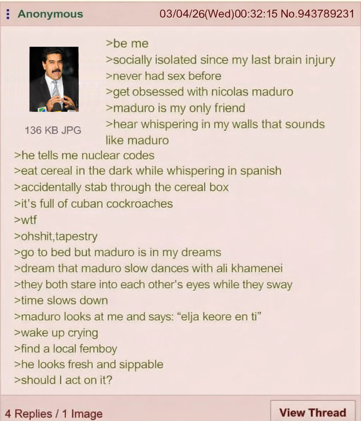 Anonymous 136 KB JPG >be me 03/04/26(Wed)00:32:15 No.943789231 >socially isolated since my last brain injury >never had sex before >get obsessed with nicolas maduro >maduro is my only friend >hear whispering in my walls that sounds like maduro >he tells me nuclear codes >eat cereal in the dark while whispering in spanish >accidentally stab through the cereal box >it's full of cuban cockroaches >w-- >ohshit, tapestry >go to bed but maduro is in my dreams >dream that maduro slow dances with ali khamenei >they both stare into each other's eyes while they sway >time slows down >maduro looks at me and says: "elja keore en ti” >wake up crying >find a local femboy >he looks fresh and sippable >should I act on it? 4 Replies / 1 Image View Thread