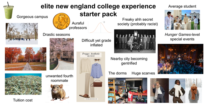 elite new england college experience starter pack Gorgeous campus Tuition cost Auraful professors Drastic seasons unwanted fourth roommate Difficult yet grade inflated Preppy Aesthetic OUTFIT Average student Freaky ahh secret society (probably racist) Hunger Games-level special events Nearby city becoming gentrified The dorms Huge scarves