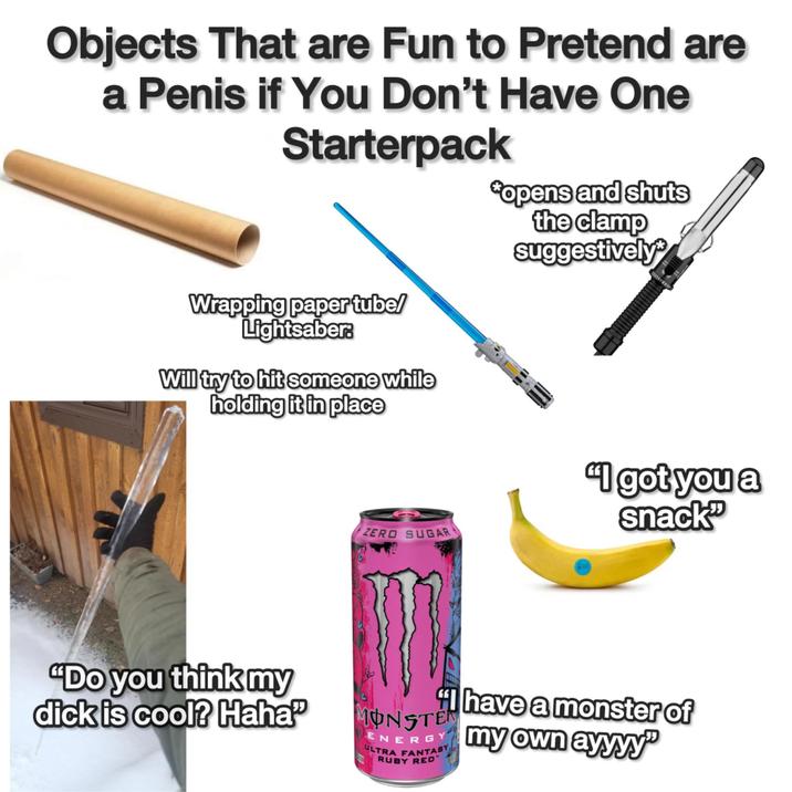 Objects That are Fun to Pretend are a Penis if You Don't Have One Starterpack Wrapping paper tube/ Lightsaber. Will try to hit someone while holding it in place "opens and shuts the clamp suggestively ZERO SUGAR "I got you a snack "Do you think my d--- is cool? Haha MONSTER ULTRA FANTASY RUBY RED have a monster of my own ayyyy"