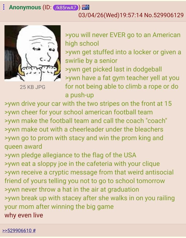 Anonymous (ID: /k85rwA7 03/04/26(Wed)19:57:14 No.529906129 25 KB JPG >you will never EVER go to an American high school >ywn get stuffed into a locker or given a swirlie by a senior >ywn get picked last in dodgeball >ywn have a fat gym teacher yell at you for not being able to climb a rope or do a push-up >ywn drive your car with the two stripes on the front at 15 >ywn cheer for your school american football team >ywn make the football team and call the coach "coach" >ywn make out with a cheerleader under the bleachers >ywn go to prom with stacy and win the prom king and queen award >ywn pledge allegiance to the flag of the USA >ywn eat a sloppy joe in the cafeteria with your clique >ywn receive a cryptic message from that weird antisocial friend of yours telling you not to go to school tomorrow >ywn never throw a hat in the air at graduation >ywn break up with stacey after she walks in on you railing your mom after winning the big game why even live >>529906610 #