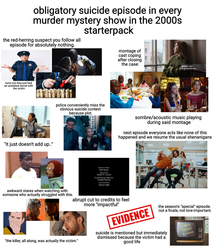 obligatory suicide episode in every murder mystery show in the 2000s starterpack the red-herring suspect you follow all episode for absolutely nothing. dreamstime turns out they just had an unrelated secret with the victim utterstock "it just doesn't add up.." shutterstock shuttersto police conveniently miss the obvious suicide context because plot. montage of cast coping after closing the case: gettyimages Credit: Memento.Jpeg G dreamstime. ACE sombre/acoustic music playing during said montage next episode everyone acts like none of this happened and we resume the usual shenanigans awkward stares when watching with someone who actually struggled with this. Property Master Rick Kyker Sound Mixer Daniel P. Church Post Production Supervisor Donald Petersen Assistant Editor Jimmy Gadd abrupt cut to credits to feel more "impactful" "the killer, all along, was actually the victim." EVIDENCE the season's "special" episode. not a finale, not lore-important. suicide is mentioned but immediately dismissed because the victim had a good life A Very Special Episode