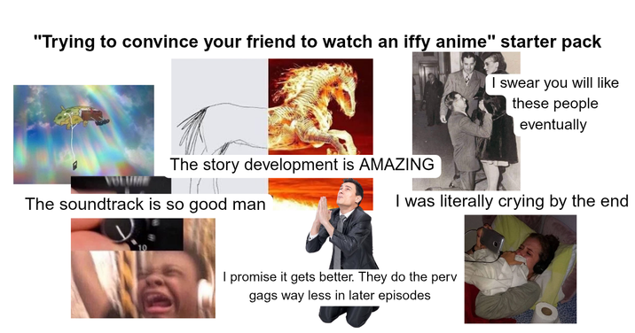 "Trying to convince your friend to watch an iffy anime" starter pack I swear you will like these people eventually The story development is AMAZING The soundtrack is so good man I was literally crying by the end I promise it gets better. They do the perv gags way less in later episodes