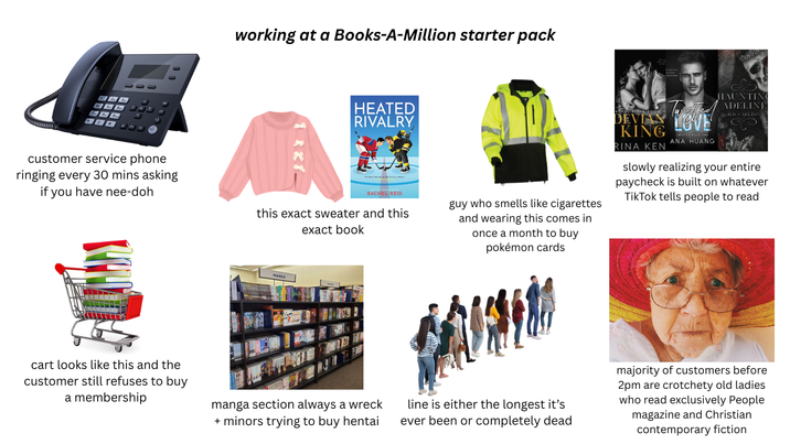 customer service phone ringing every 30 mins asking if you have nee-doh working at a Books-A-Million starter pack HEATED RIVALRY DEVIAN KING TWISTED BOOK ONE ANA HUANG RINA KEN HAUNTING ADELINE ILD. CARLTON RACHEL REID this exact sweater and this exact book guy who smells like cigarettes and wearing this comes in once a month to buy pokémon cards slowly realizing your entire paycheck is built on whatever TikTok tells people to read MANGA cart looks like this and the customer still refuses to buy a membership manga section always a wreck + minors trying to buy hentai line is either the longest it's ever been or completely dead majority of customers before 2pm are crotchety old ladies who read exclusively People magazine and Christian contemporary fiction