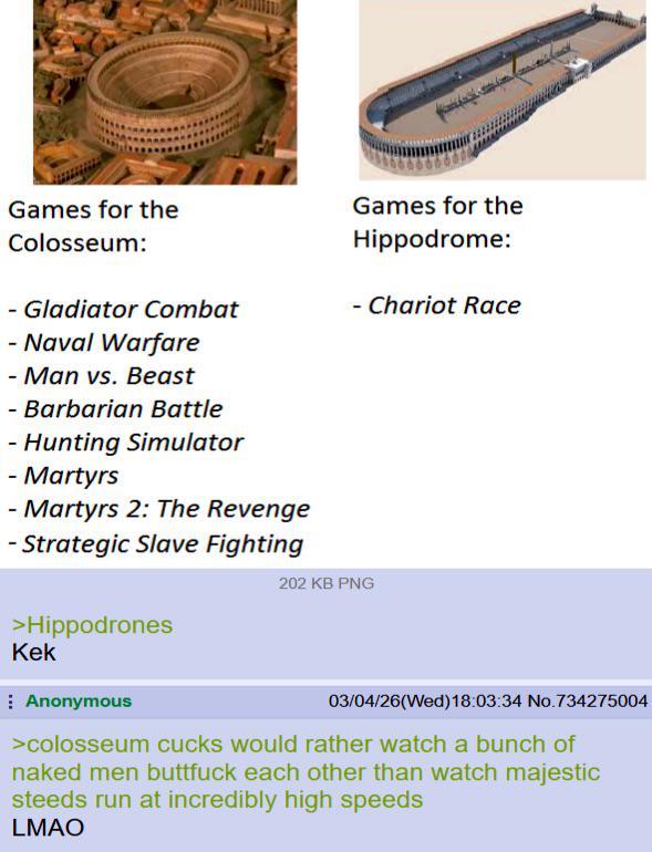 Games for the Colosseum: - Gladiator Combat - Naval Warfare - Man vs. Beast - Barbarian Battle - Hunting Simulator - Martyrs - Martyrs 2: The Revenge - Strategic Slave Fighting >Hippodrones Games for the Hippodrome: - Chariot Race 202 KB PNG Kek Anonymous 03/04/26(Wed)18:03:34 No.734275004 >colosseum cucks would rather watch a bunch of naked men b------- each other than watch majestic steeds run at incredibly high speeds LMAO