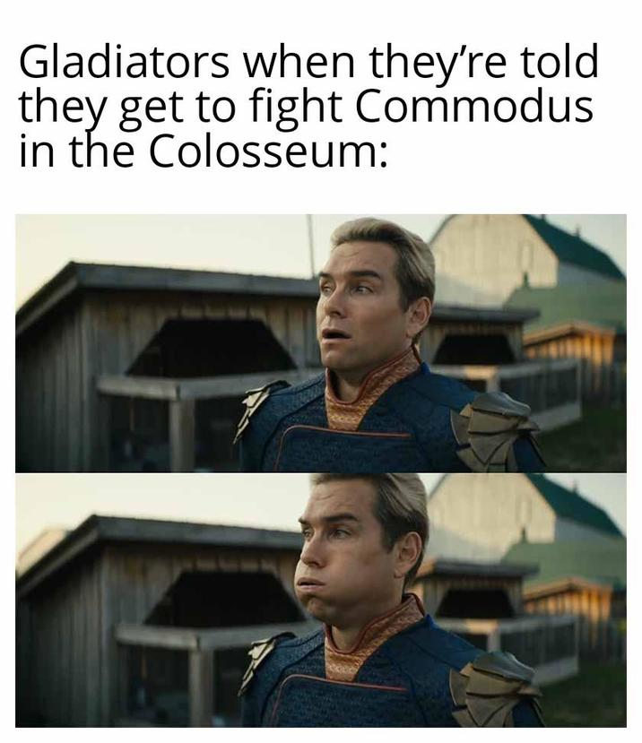 Gladiators when they're told they get to fight Commodus in the Colosseum: F