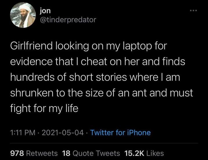 jon @tinderpredator Girlfriend looking on my laptop for evidence that I cheat on her and finds hundreds of short stories where I am shrunken to the size of an ant and must fight for my life 1:11 PM - 2021-05-04 Twitter for iPhone • 978 Retweets 18 Quote Tweets 15.2K Likes