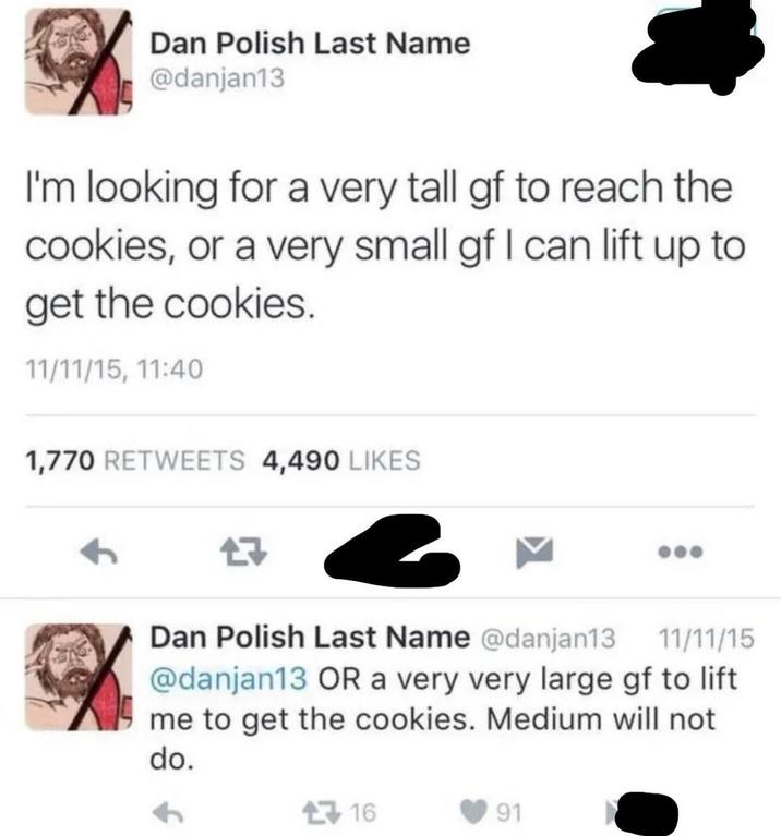 Dan Polish Last Name @danjan13 I'm looking for a very tall gf to reach the cookies, or a very small gf I can lift up to get the cookies. 11/11/15, 11:40 1,770 RETWEETS 4,490 LIKES Dan Polish Last Name @danjan13 11/11/15 @danjan13 OR a very very large gf to lift me to get the cookies. Medium will not do. 16 91