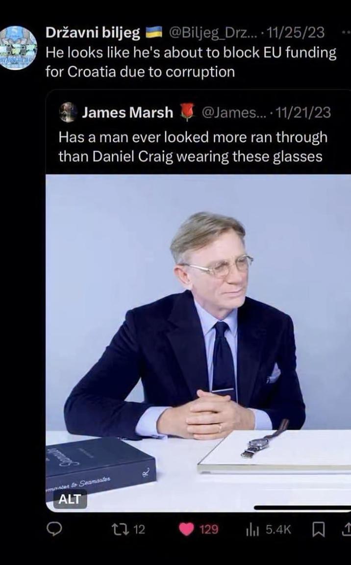 Državni biljeg @Biljeg Drz... 11/25/23 He looks like he's about to block EU funding for Croatia due to corruption James Marsh @James... 11/21/23 Has a man ever looked more ran through than Daniel Craig wearing these glasses master to Seamaster ALT 112 129 lil 5.4K ㅁ 소