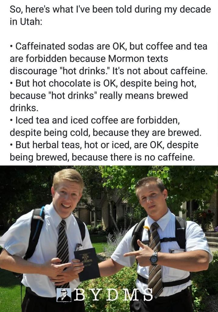So, here's what I've been told during my decade in Utah: Caffeinated sodas are OK, but coffee and tea are forbidden because Mormon texts discourage "hot drinks." It's not about caffeine. • But hot chocolate is OK, despite being hot, because "hot drinks" really means brewed drinks. • Iced tea and iced coffee are forbidden, despite being cold, because they are brewed. But herbal teas, hot or iced, are OK, despite being brewed, because there is no caffeine. THE BOOK MORMON BYDMS