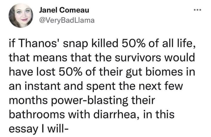 Janel Comeau @VeryBadLlama if Thanos' snap killed 50% of all life, that means that the survivors would have lost 50% of their gut biomes in an instant and spent the next few months power-blasting their bathrooms with diarrhea, in this essay I will-