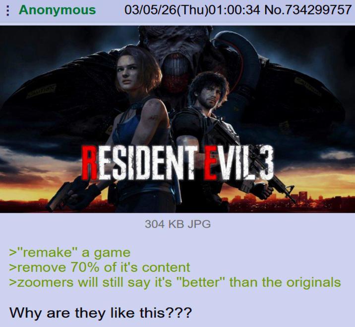Anonymous 03/05/26(Thu)01:00:34 No.734299757 CAUTION ESIDENT EVIL 3 CATIFIUA >"remake" a game 304 KB JPG >remove 70% of it's content >zoomers will still say it's "better" than the originals Why are they like this???
