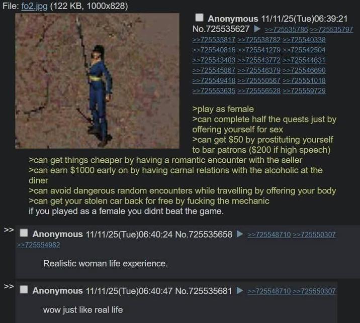 File: fo2.jpg (122 KB, 1000x828) Anonymous 11/11/25(Tue)06:39:21 No.725535627 >>>725535786 >>725535797 >725535817 >>725538782 >>725540338 >725540816 >>725541279 >>725542504 >725543403 >>725543772 >>725544631 >> >725545867 >>725546379 >>725546690 >725549418 >>725550567 >>725551018 >>725553635 >>725556528 >>725559729 >play as female >can complete half the quests just by offering yourself for sex >can get $50 by prostituting yourself to bar patrons ($200 if high speech) >can get things cheaper by having a romantic encounter with the seller >can earn $1000 early on by having carnal relations with the alcoholic at the diner >can avoid dangerous random encounters while travelling by offering your body >can get your stolen car back for free by f------ the mechanic if you played as a female you didnt beat the game. Anonymous 11/11/25(Tue)06:40:24 No.725535658 ▶ >>725548710 >>725550307 >>725554982 Realistic woman life experience. >> Anonymous 11/11/25(Tue)06:40:47 No.725535681 >>725548710 >>725550307 wow just like real life