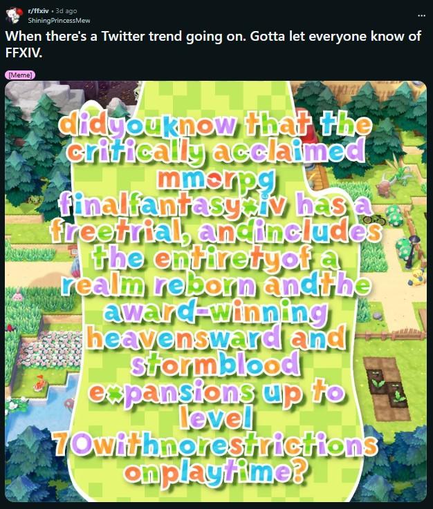 r/ffxiv. 3d ago ShiningPrincessMew When there's a Twitter trend going on. Gotta let everyone know of FFXIV. [Meme] didyouknow that the critically acclaimed mmerpa finalfantasysiv has freetrial, andincludes the entiretyof a realm reborn andthe award-winning heavensward and Stormblood expansions up to level 70withnorestrictions on playtime?