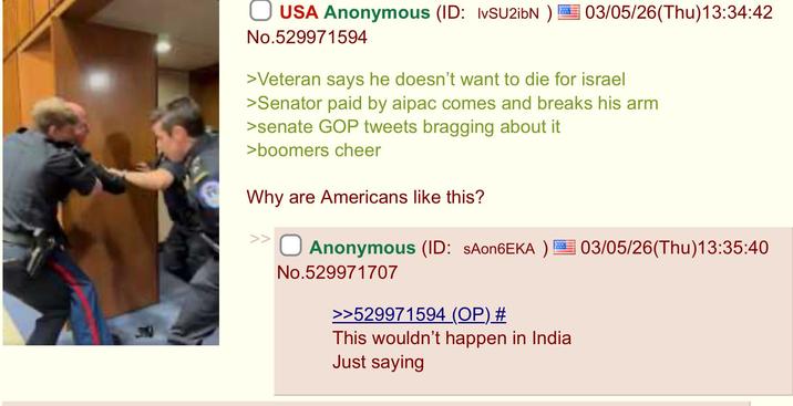 USA Anonymous (ID: IvSU2ibN) 03/05/26(Thu)13:34:42 No.529971594 >Veteran says he doesn't want to die for israel >Senator paid by aipac comes and breaks his arm >senate GOP tweets bragging about it >boomers cheer Why are Americans like this? Anonymous (ID: SAon6EKA) 03/05/26(Thu)13:35:40 No.529971707 >>529971594 (OP) # This wouldn't happen in India Just saying