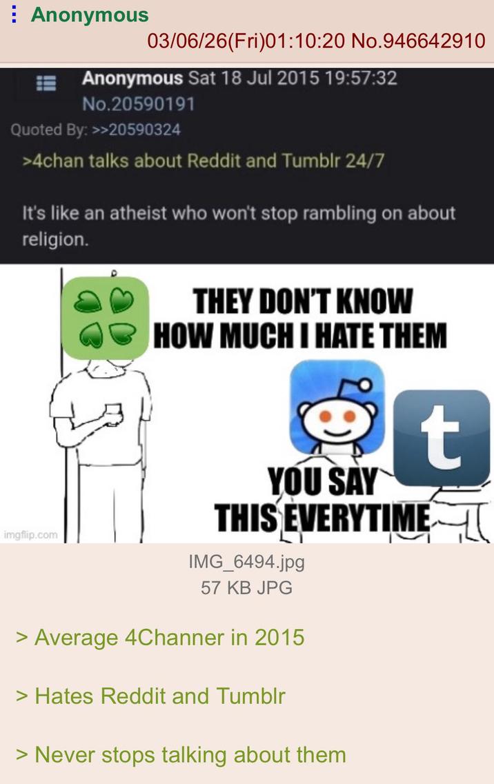 Anonymous 03/06/26(Fri)01:10:20 No.946642910 Anonymous Sat 18 Jul 2015 19:57:32 No.20590191 Quoted By: >>20590324 >4chan talks about Reddit and Tumblr 24/7 It's like an atheist who won't stop rambling on about religion. imgflip.com THEY DON'T KNOW HOW MUCH I HATE THEM t YOU SAY THIS EVERYTIME IMG_6494.jpg 57 KB JPG > Average 4Channer in 2015 > Hates Reddit and Tumblr > Never stops talking about them