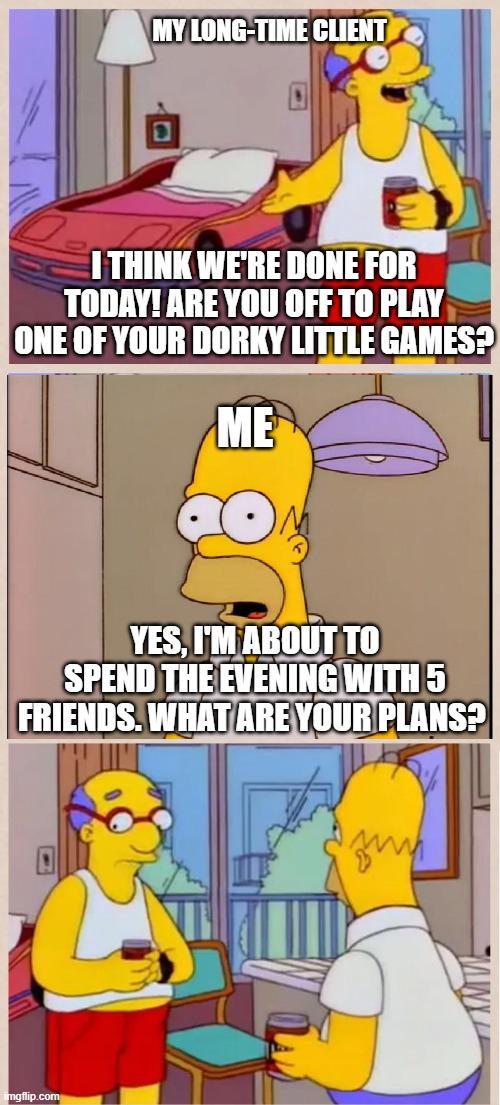 MY LONG-TIME CLIENT I THINK WE'RE DONE FOR TODAY! ARE YOU OFF TO PLAY ONE OF YOUR DORKY LITTLE GAMES? ME YES, I'M ABOUT TO SPEND THE EVENING WITH 5 FRIENDS. WHAT ARE YOUR PLANS? imgflip.com