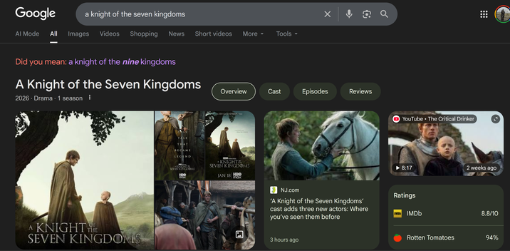 Google Al Mode a knight of the seven kingdoms All Images Videos Shopping News Short videos More ▾ Tools ▾ Did you mean: a knight of the nine kingdoms A Knight of the Seven Kingdoms 2026 - Drama 1 season • OF A KNIGHT THE SEVEN KINGDOMS Overview Cast Episodes Reviews A NEW GAME OF THRONES SERIES A NEW GAME THRONES TALE TALL TALE THAT BECAME LEGEND A JOURNEY FAR FROM THE THRONE HBO ORIGINAL KNIGHT THE SEVEN KINGDOMS HBO max HBO ORIGINAL A KNIGHT THE SEVEN KINGDOMS JAN 18 HBO max NJ.com Q YouTube • The Critical Drinker 8:17 2 weeks ago Ratings 'A Knight of the Seven Kingdoms' cast adds three new actors: Where you've seen them before IVO IMDb 3 hours ago 8.8/10 Rotten Tomatoes 94%