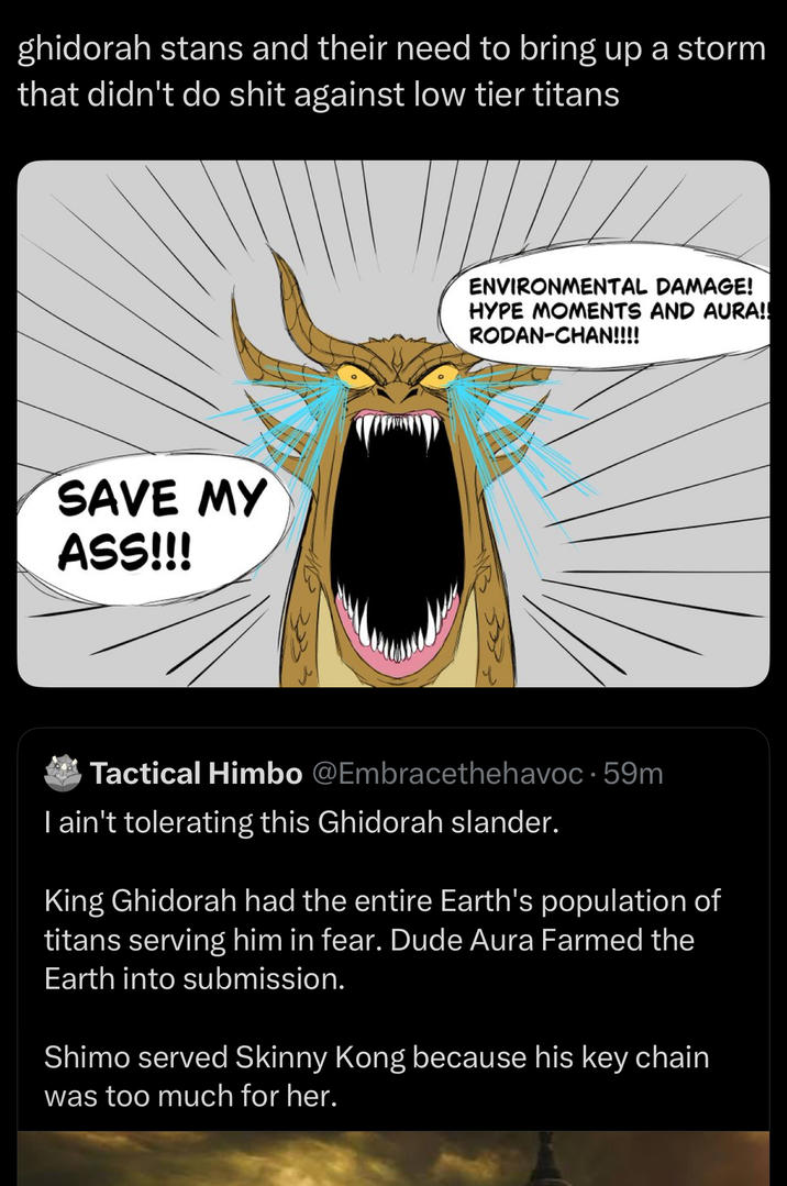 ghidorah stans and their need to bring up a storm that didn't do s--- against low tier titans SAVE MY ASS!!! ENVIRONMENTAL DAMAGE! HYPE MOMENTS AND AURA!! RODAN-CHAN!!!! Tactical Himbo @Embracethehavoc 59m I ain't tolerating this Ghidorah slander. King Ghidorah had the entire Earth's population of titans serving him in fear. Dude Aura Farmed the Earth into submission. Shimo served Skinny Kong because his key chain was too much for her.