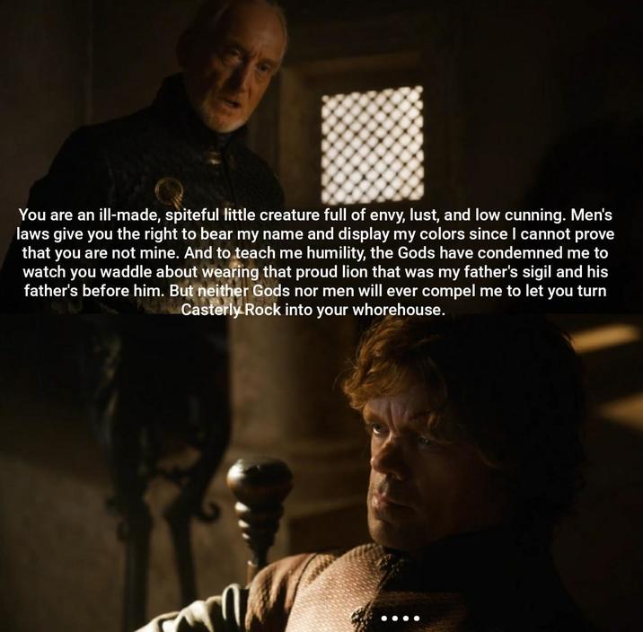 You are an ill-made, spiteful little creature full of envy, lust, and low cunning. Men's laws give you the right to bear my name and display my colors since I cannot prove that you are not mine. And to teach me humility, the Gods have condemned me to watch you waddle about wearing that proud lion that was my father's sigil and his father's before him. But neither Gods nor men will ever compel me to let you turn Casterly Rock into your w---------.