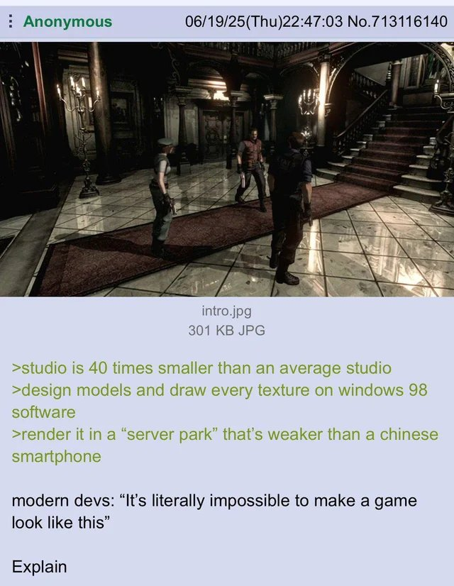 Anonymous 06/19/25(Thu)22:47:03 No.713116140 intro.jpg 301 KB JPG >studio is 40 times smaller than an average studio >design models and draw every texture on windows 98 software >render it in a "server park" that's weaker than a chinese smartphone modern devs: "It's literally impossible to make a game look like this" Explain