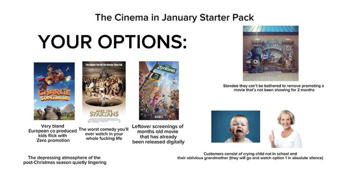 The Cinema in January Starter Pack YOUR OPTIONS: CHARLE SUPER KAND The Bigger The Hit The Harder They Fall ZOOTOPIA Very bland MIIT THE. SPARTANS European co produced The worst comedy you'll kids flick with Zero promotion ever watch in your whole f------ life Leftover screenings of months old movie that has already been released digitally The depressing atmosphere of the post-Christmas season quietly lingering Standee they can't be bothered to remove promoting a movie that's not been showing for 2 months Customers consist of crying child not in school and their oblivious grandmother (they will go and watch option 1 in absolute silence)