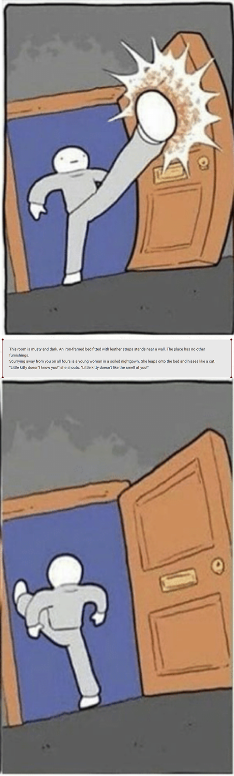 This room is musty and dark. An iron-framed bed fitted with leather straps stands near a wall. The place has no other furnishings. Scurrying away from you on all fours is a young woman in a soiled nightgown. She leaps onto the bed and hisses like a cat. "Little kitty doesn't know you!" she shouts. "Little kitty doesn't like the smell of you!"